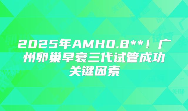 2025年AMH0.8**！广州卵巢早衰三代试管成功关键因素