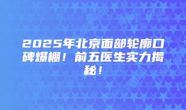 2025年北京面部轮廓口碑爆棚！前五医生实力揭秘！