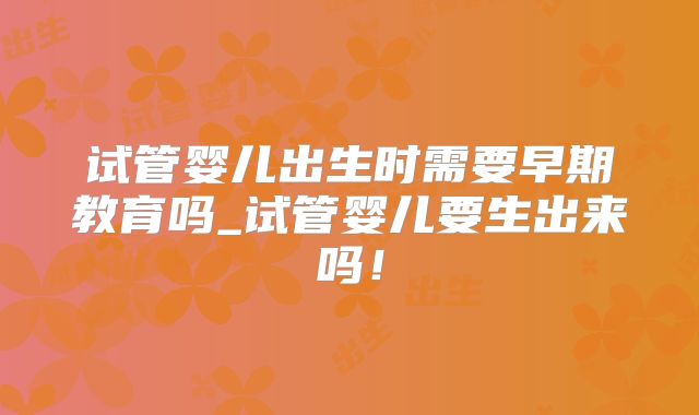 试管婴儿出生时需要早期教育吗_试管婴儿要生出来吗！