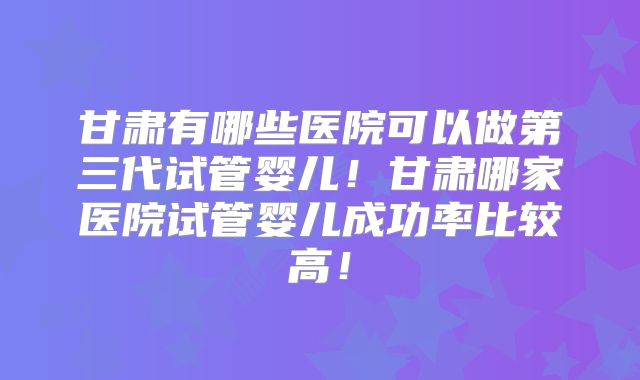 甘肃有哪些医院可以做第三代试管婴儿！甘肃哪家医院试管婴儿成功率比较高！