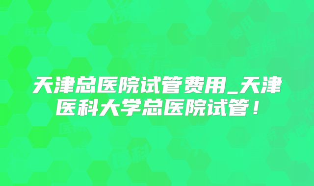 天津总医院试管费用_天津医科大学总医院试管！