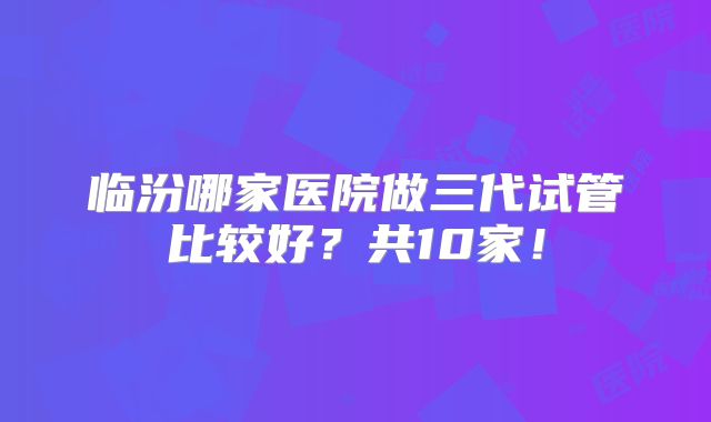 临汾哪家医院做三代试管比较好?共10家!