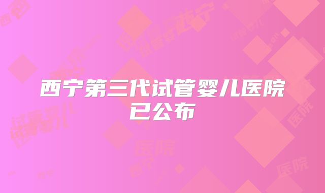 西宁第三代试管婴儿医院已公布