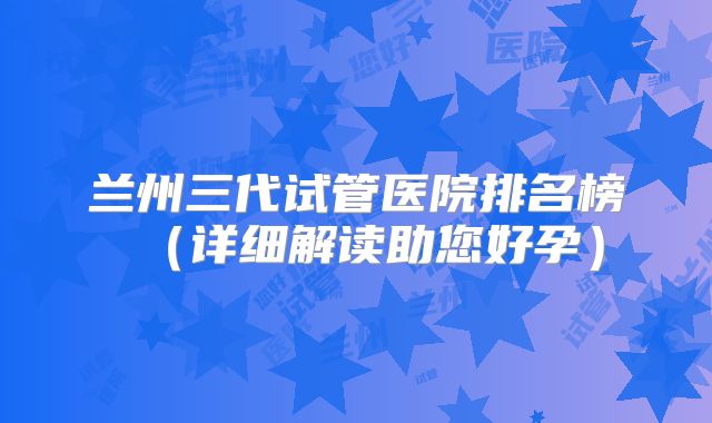 兰州三代试管医院排名榜（详细解读助您好孕）