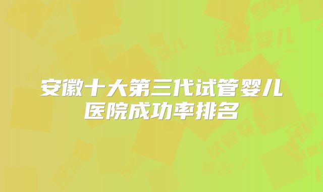 安徽十大第三代试管婴儿医院成功率排名