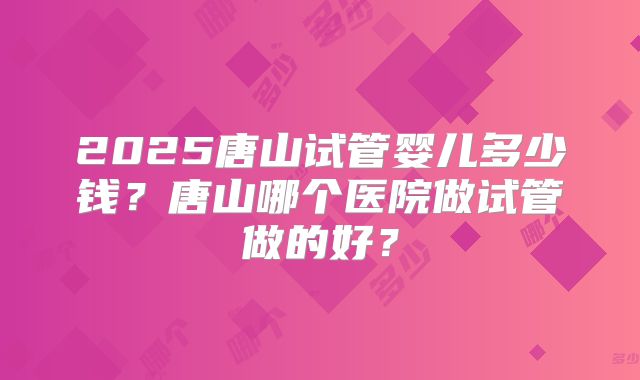 2025唐山试管婴儿多少钱？唐山哪个医院做试管做的好？