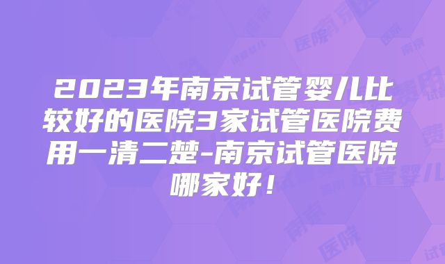 2023年南京试管婴儿比较好的医院3家试管医院费用一清二楚-南京试管医院哪家好！