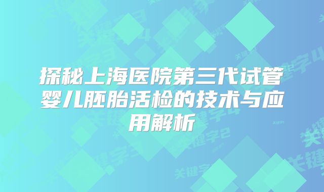 探秘上海医院第三代试管婴儿胚胎活检的技术与应用解析