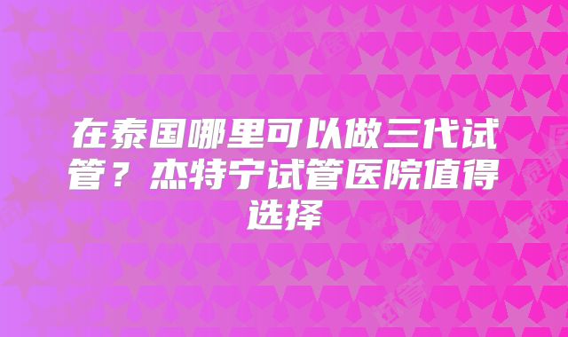 在泰国哪里可以做三代试管？杰特宁试管医院值得选择