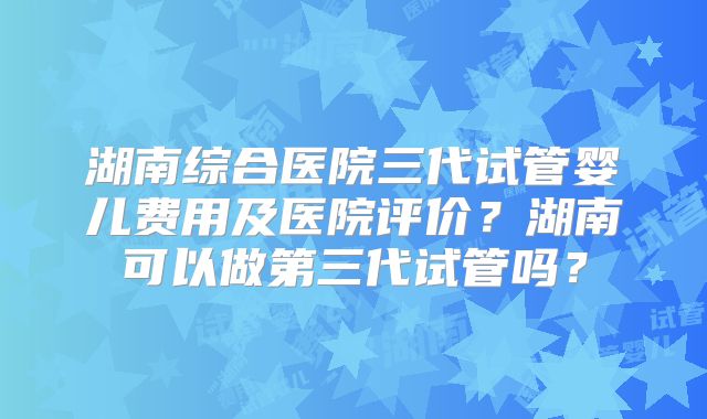 湖南综合医院三代试管婴儿费用及医院评价?湖南可以做第三代试管吗?