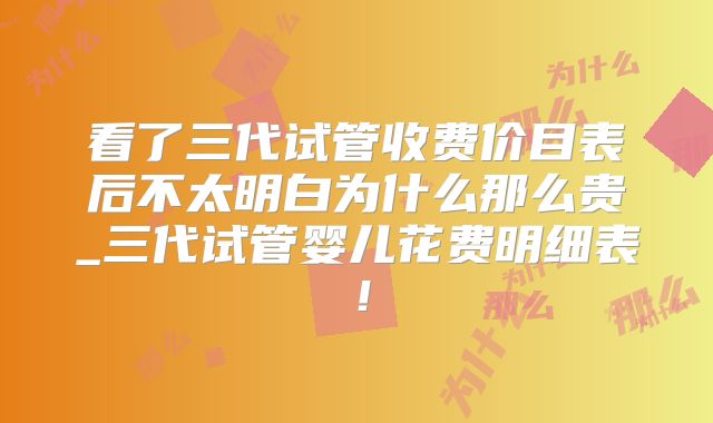 看了三代试管收费价目表后不太明白为什么那么贵_三代试管婴儿花费明细表！