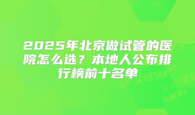 2025年北京做试管的医院怎么选？本地人公布排行榜前十名单