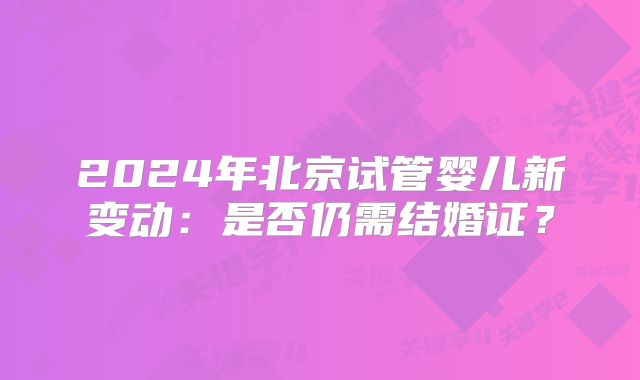 2024年北京试管婴儿新变动:是否仍需结婚证?