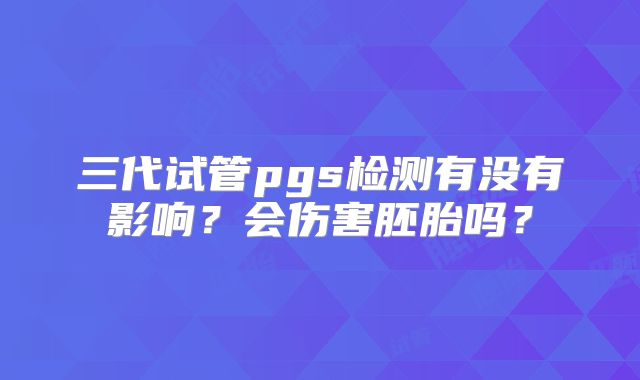 三代试管pgs检测有没有影响?会伤害胚胎吗?