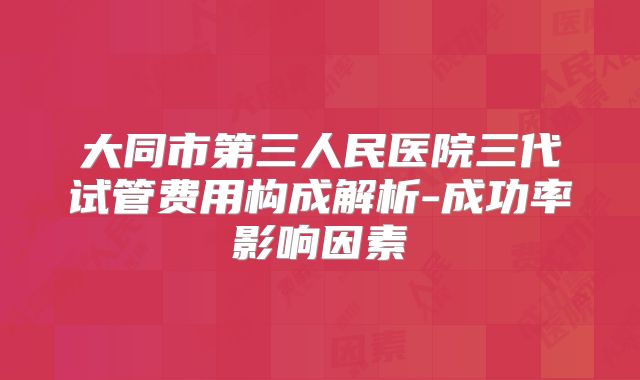 大同市第三人民医院三代试管费用构成解析-成功率影响因素