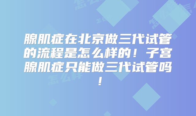 腺肌症在北京做三代试管的流程是怎么样的！子宫腺肌症只能做三代试管吗！