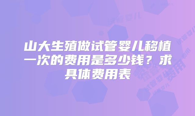 山大生殖做试管婴儿移植一次的费用是多少钱?求具体费用表