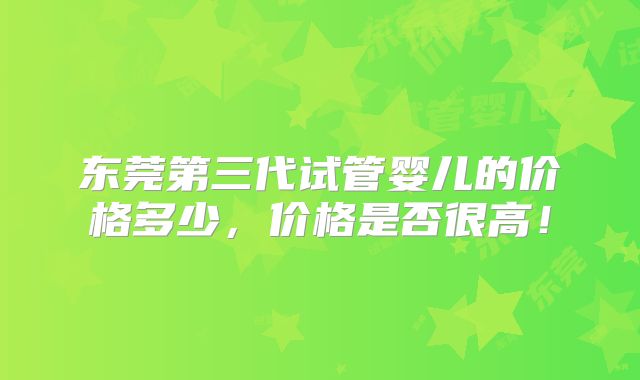 东莞第三代试管婴儿的价格多少，价格是否很高！