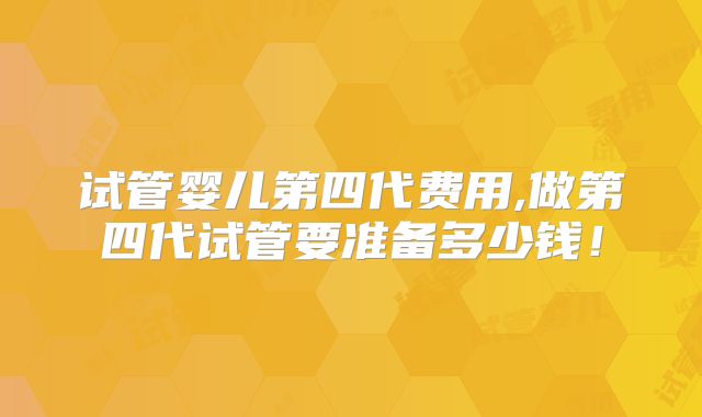 试管婴儿第四代费用,做第四代试管要准备多少钱!