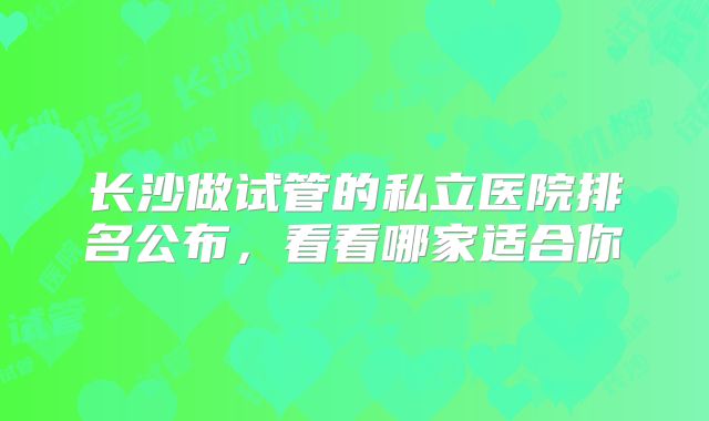长沙做试管的私立医院排名公布,看看哪家适合你