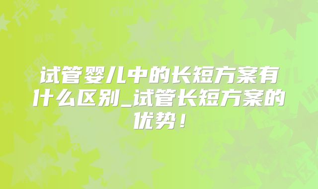 试管婴儿中的长短方案有什么区别_试管长短方案的优势!