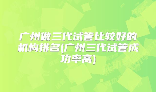 广州做三代试管比较好的机构排名(广州三代试管成功率高)