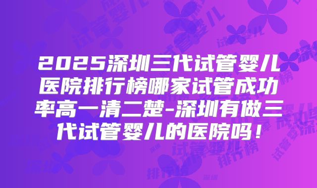 2025深圳三代试管婴儿医院排行榜哪家试管成功率高一清二楚-深圳有做三代试管婴儿的医院吗！
