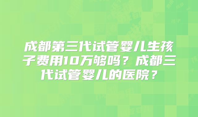 成都第三代试管婴儿生孩子费用10万够吗?成都三代试管婴儿的医院?