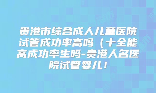 贵港市综合成人儿童医院试管成功率高吗（十全能高成功率生吗-贵港人名医院试管婴儿！
