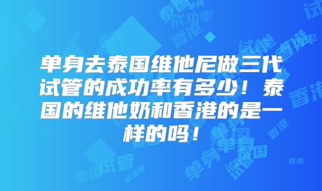 单身去泰国维他尼做三代试管的成功率有多少！泰国的维他奶和香港的是一样的吗！