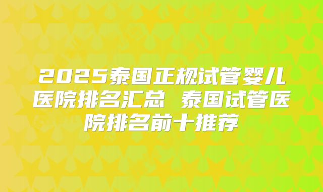 2025泰国正规试管婴儿医院排名汇总 泰国试管医院排名前十推荐