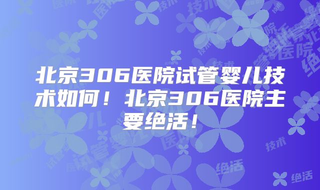 北京306医院试管婴儿技术如何！北京306医院主要绝活！