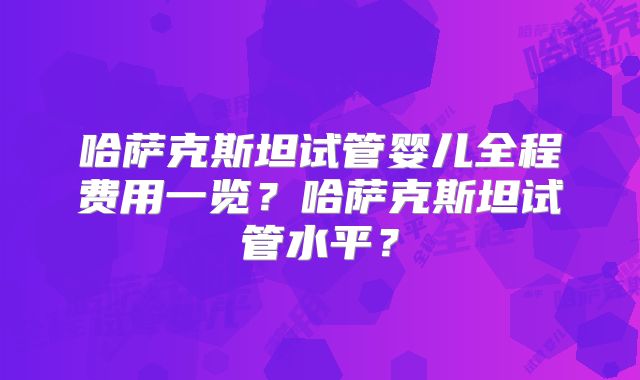 哈萨克斯坦试管婴儿全程费用一览？哈萨克斯坦试管水平？