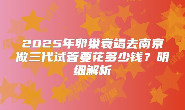 2025年卵巢衰竭去南京做三代试管要花多少钱？明细解析
