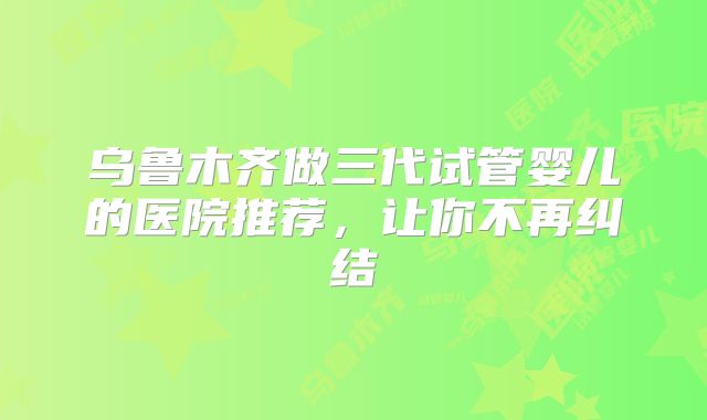 乌鲁木齐做三代试管婴儿的医院推荐，让你不再纠结