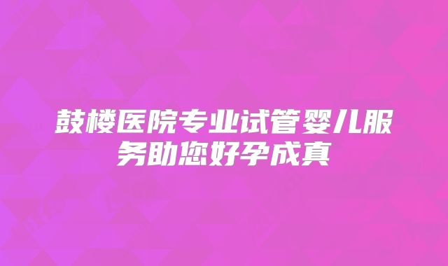 鼓楼医院专业试管婴儿服务助您好孕成真
