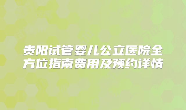 贵阳试管婴儿公立医院全方位指南费用及预约详情