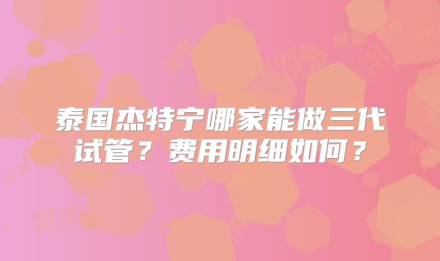 泰国杰特宁哪家能做三代试管？费用明细如何？
