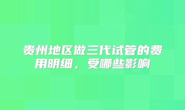 贵州地区做三代试管的费用明细，受哪些影响