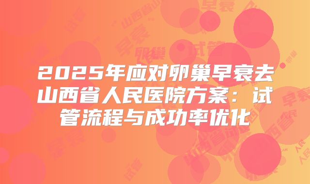 2025年应对卵巢早衰去山西省人民医院方案：试管流程与成功率优化