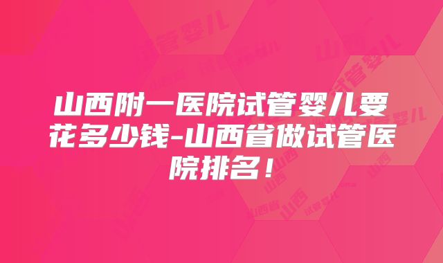 山西附一医院试管婴儿要花多少钱-山西省做试管医院排名!