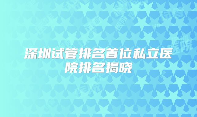 深圳试管排名首位私立医院排名揭晓