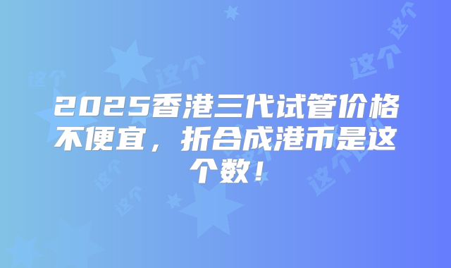 2025香港三代试管价格不便宜，折合成港币是这个数！
