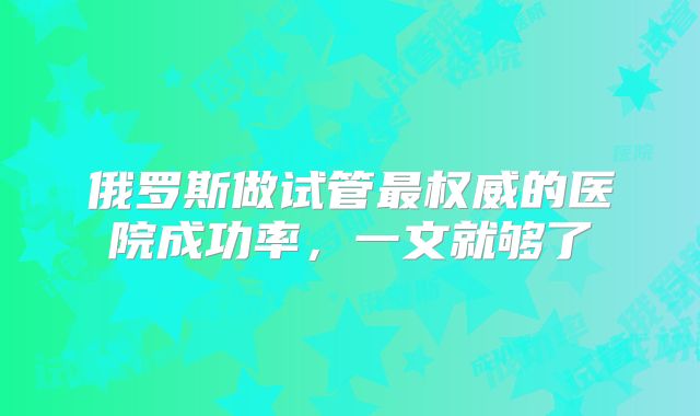 俄罗斯做试管最权威的医院成功率，一文就够了