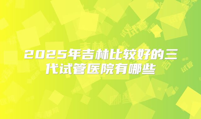 2025年吉林比较好的三代试管医院有哪些