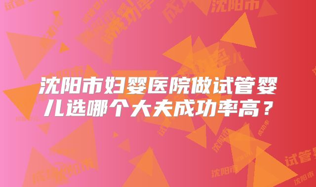 沈阳市妇婴医院做试管婴儿选哪个大夫成功率高？