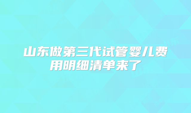 山东做第三代试管婴儿费用明细清单来了