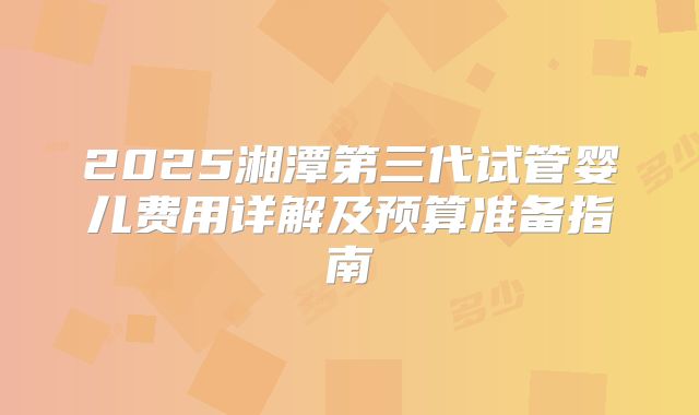 2025湘潭第三代试管婴儿费用详解及预算准备指南