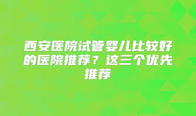 西安医院试管婴儿比较好的医院推荐？这三个优先推荐