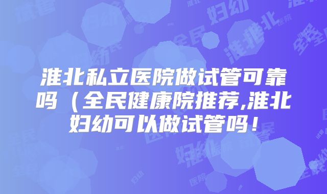 淮北私立医院做试管可靠吗(全民健康院推荐,淮北妇幼可以做试管吗!